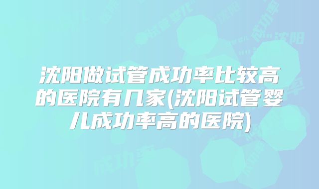 沈阳做试管成功率比较高的医院有几家(沈阳试管婴儿成功率高的医院)