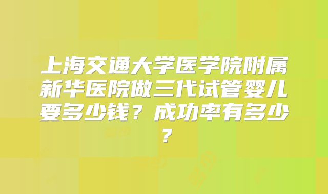 上海交通大学医学院附属新华医院做三代试管婴儿要多少钱?成功率有多少?