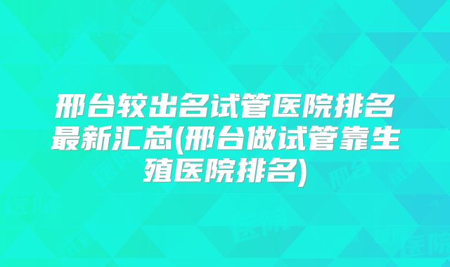 邢台较出名试管医院排名最新汇总(邢台做试管靠生殖医院排名)