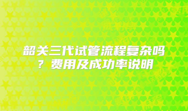 韶关三代试管流程复杂吗?费用及成功率说明