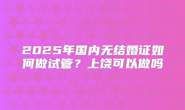 2025年国内无结婚证如何做试管？上饶可以做吗