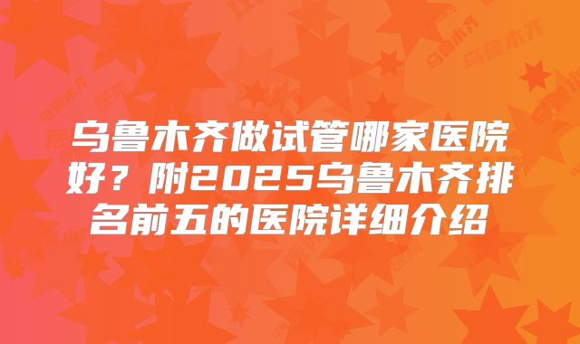 乌鲁木齐做试管哪家医院好？附2025乌鲁木齐排名前五的医院详细介绍