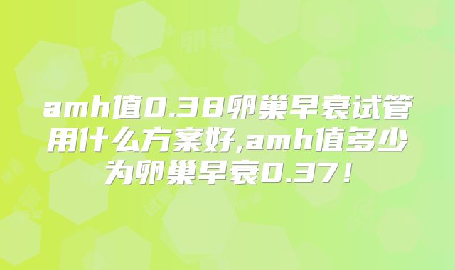 amh值0.38卵巢早衰试管用什么方案好,amh值多少为卵巢早衰0.37！