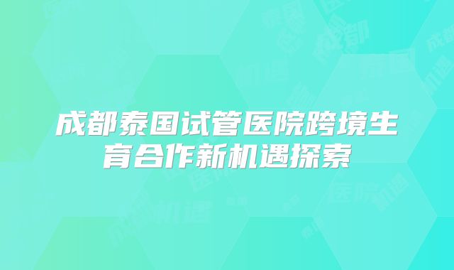 成都泰国试管医院跨境生育合作新机遇探索