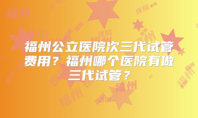 福州公立医院次三代试管费用？福州哪个医院有做三代试管？