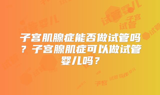 子宫肌腺症能否做试管吗?子宫腺肌症可以做试管婴儿吗?