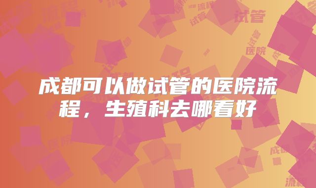 成都可以做试管的医院流程，生殖科去哪看好