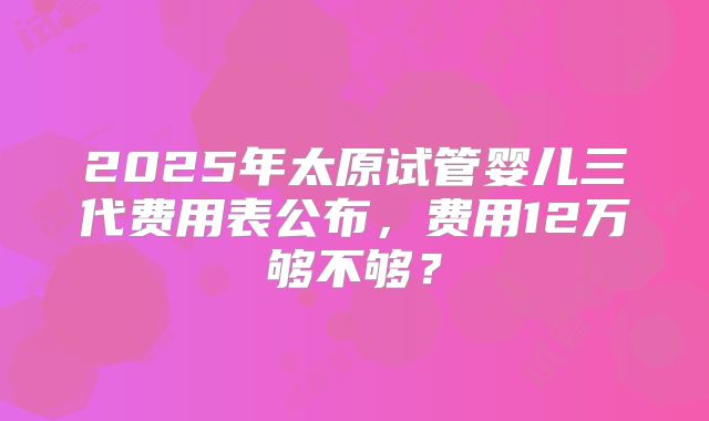 2025年太原试管婴儿三代费用表公布，费用12万够不够？