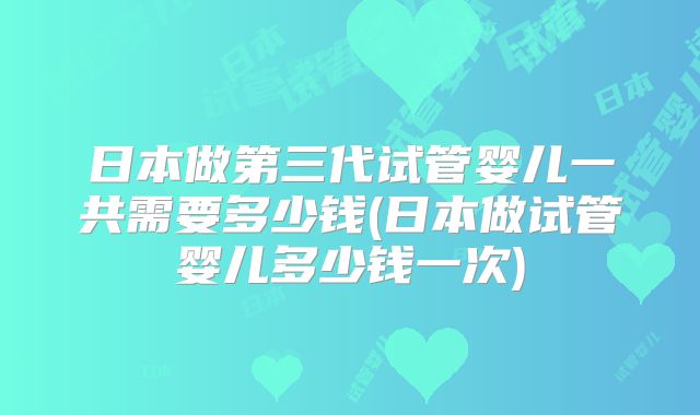 日本做第三代试管婴儿一共需要多少钱(日本做试管婴儿多少钱一次)