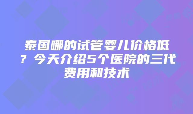 泰国哪的试管婴儿价格低？今天介绍5个医院的三代费用和技术
