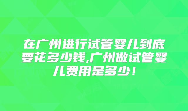 在广州进行试管婴儿到底要花多少钱,广州做试管婴儿费用是多少！