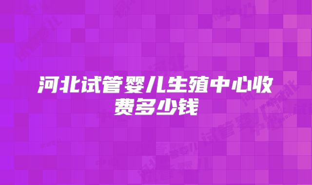 河北试管婴儿生殖中心收费多少钱