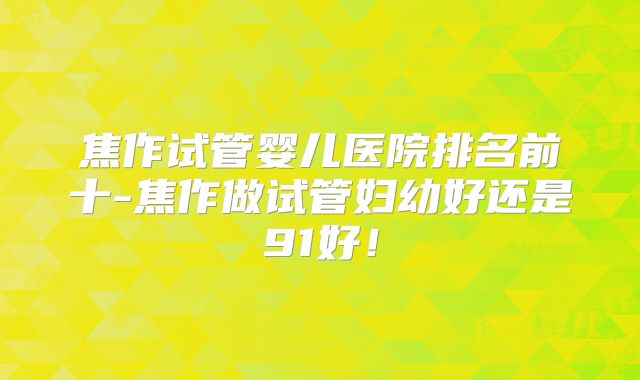 焦作试管婴儿医院排名前十-焦作做试管妇幼好还是91好!