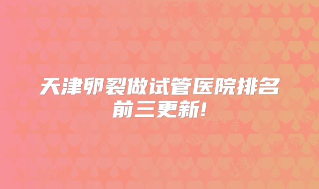 天津卵裂做试管医院排名前三更新!