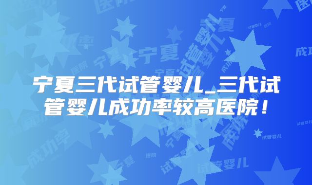 宁夏三代试管婴儿_三代试管婴儿成功率较高医院！