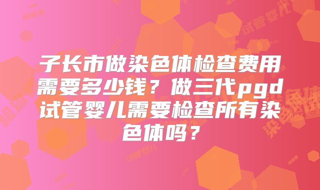 子长市做染色体检查费用需要多少钱？做三代pgd试管婴儿需要检查所有染色体吗？