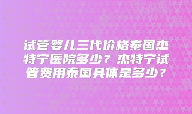 试管婴儿三代价格泰国杰特宁医院多少？杰特宁试管费用泰国具体是多少？