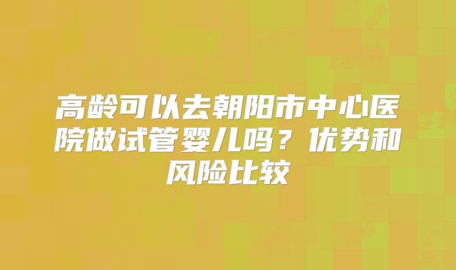 高龄可以去朝阳市中心医院做试管婴儿吗？优势和风险比较