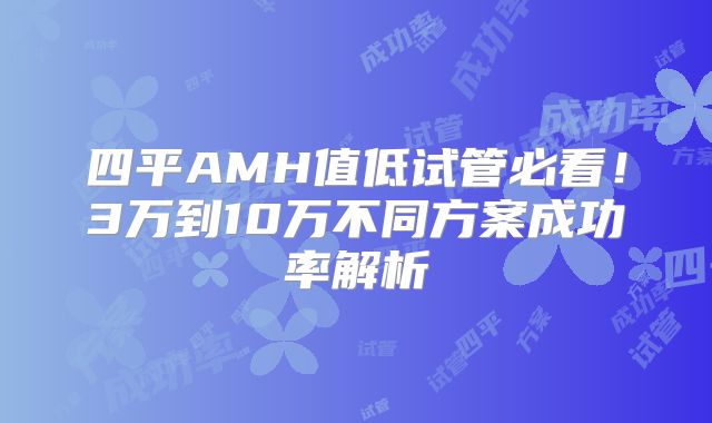 四平AMH值低试管必看！3万到10万不同方案成功率解析