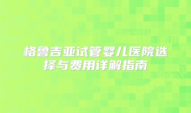 格鲁吉亚试管婴儿医院选择与费用详解指南