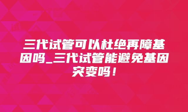 三代试管可以杜绝再障基因吗_三代试管能避免基因突变吗!