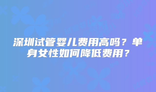深圳试管婴儿费用高吗？单身女性如何降低费用？