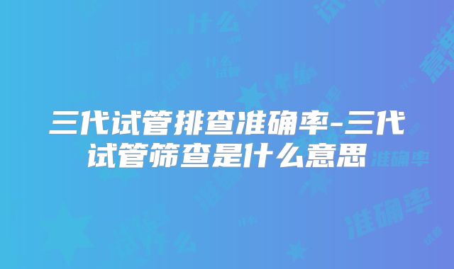 三代试管排查准确率-三代试管筛查是什么意思