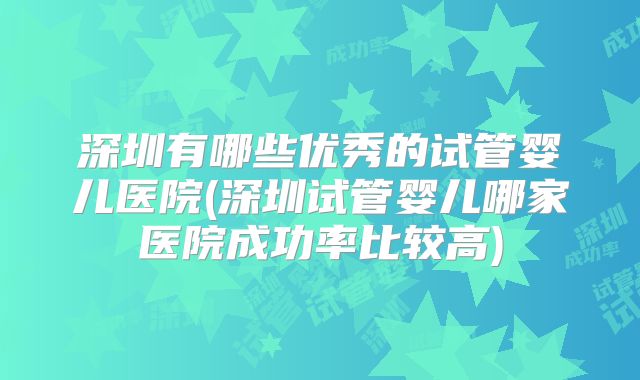 深圳有哪些优秀的试管婴儿医院(深圳试管婴儿哪家医院成功率比较高)
