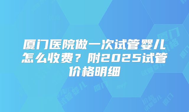 厦门医院做一次试管婴儿怎么收费？附2025试管价格明细