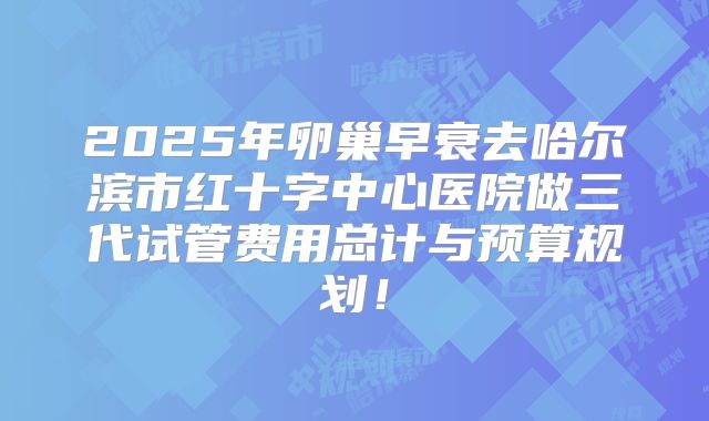 2025年卵巢早衰去哈尔滨市红十字中心医院做三代试管费用总计与预算规划！