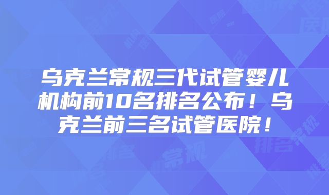 乌克兰常规三代试管婴儿机构前10名排名公布！乌克兰前三名试管医院！