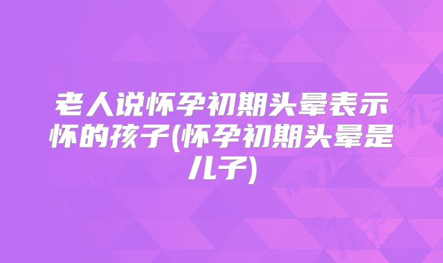 老人说怀孕初期头晕表示怀的孩子(怀孕初期头晕是儿子)