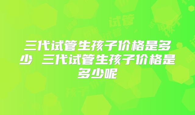三代试管生孩子价格是多少 三代试管生孩子价格是多少呢