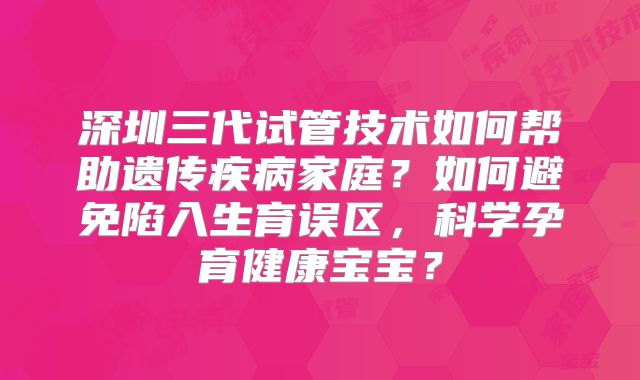 深圳三代试管技术如何帮助遗传疾病家庭？如何避免陷入生育误区，科学孕育健康宝宝？