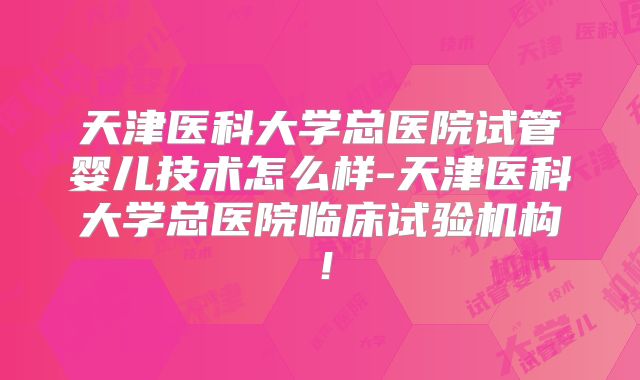 天津医科大学总医院试管婴儿技术怎么样-天津医科大学总医院临床试验机构!