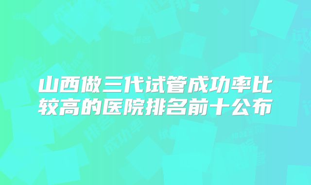山西做三代试管成功率比较高的医院排名前十公布