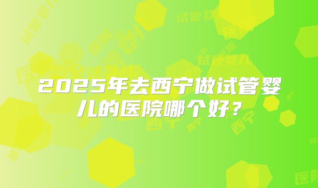 2025年去西宁做试管婴儿的医院哪个好?