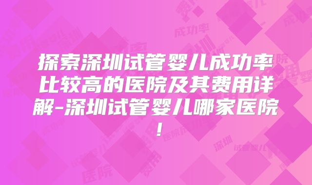 探索深圳试管婴儿成功率比较高的医院及其费用详解-深圳试管婴儿哪家医院！