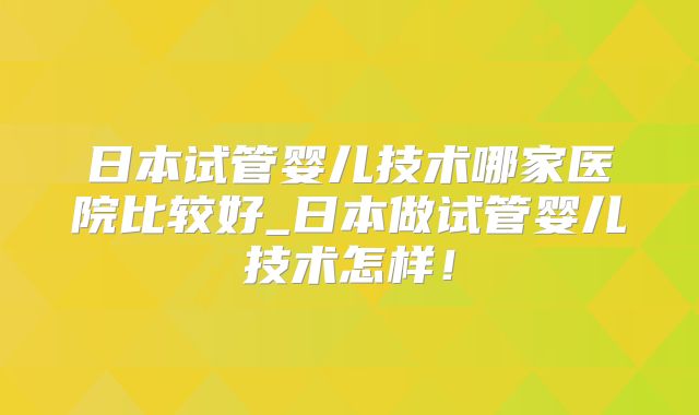 日本试管婴儿技术哪家医院比较好_日本做试管婴儿技术怎样！