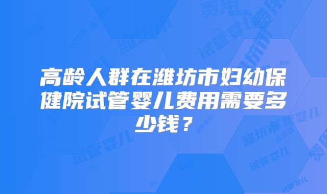 高龄人群在潍坊市妇幼保健院试管婴儿费用需要多少钱？