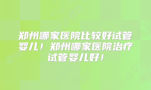 郑州哪家医院比较好试管婴儿！郑州哪家医院治疗试管婴儿好！