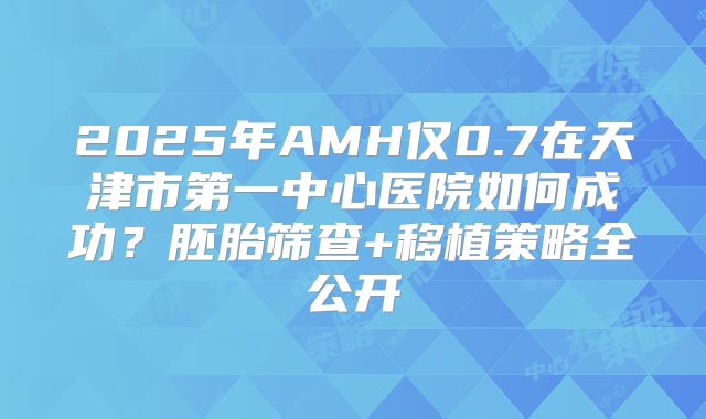 2025年AMH仅0.7在天津市第一中心医院如何成功？胚胎筛查+移植策略全公开