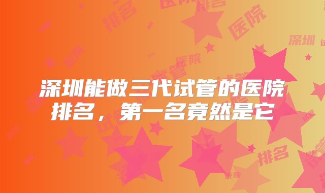 深圳能做三代试管的医院排名，第一名竟然是它