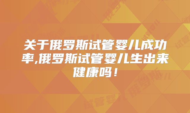关于俄罗斯试管婴儿成功率,俄罗斯试管婴儿生出来健康吗！