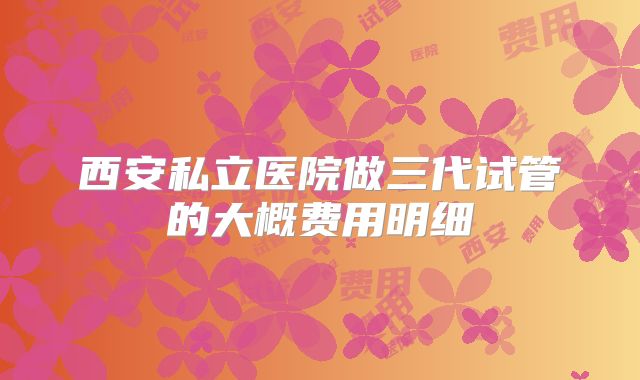 西安私立医院做三代试管的大概费用明细