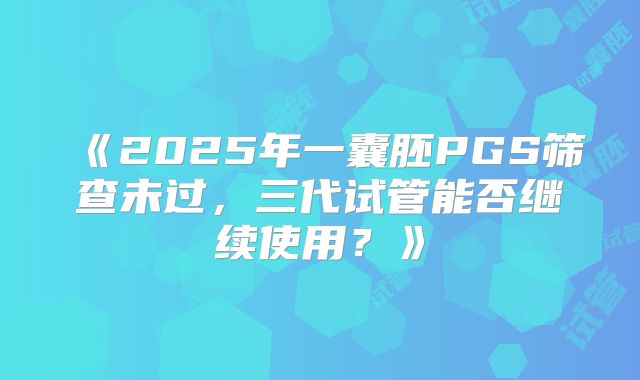 《2025年一囊胚PGS筛查未过,三代试管能否继续使用?》