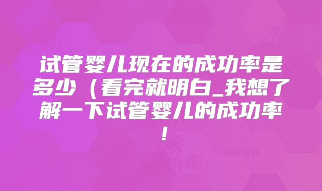 试管婴儿现在的成功率是多少（看完就明白_我想了解一下试管婴儿的成功率！