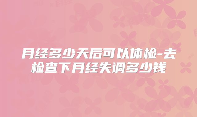 月经多少天后可以体检-去检查下月经失调多少钱