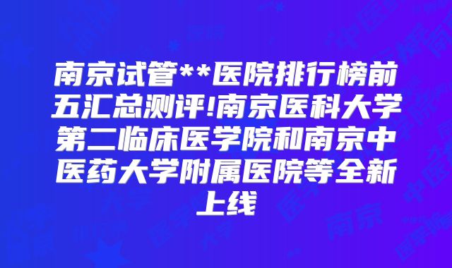 南京试管**医院排行榜前五汇总测评!南京医科大学第二临床医学院和南京中医药大学附属医院等全新上线