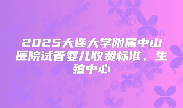2025大连大学附属中山医院试管婴儿收费标准，生殖中心